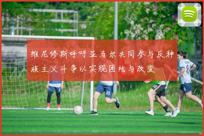 维尼修斯呼吁亚马尔共同参与反种族主义斗争以实现团结与改变