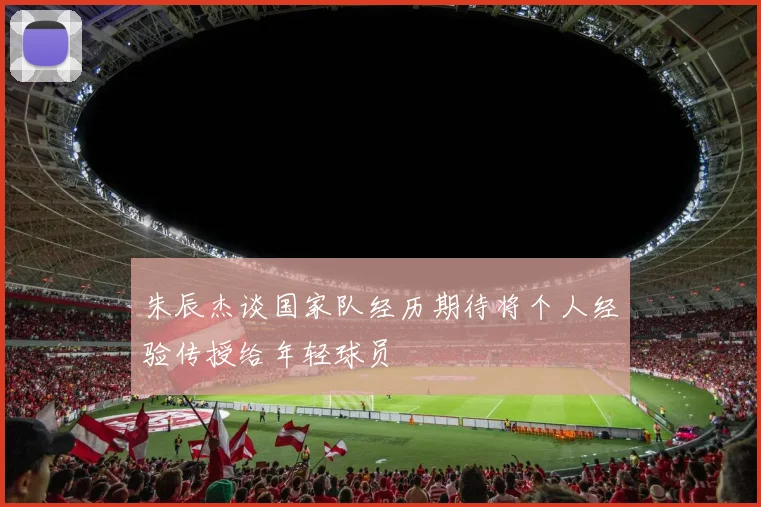 朱辰杰谈国家队经历期待将个人经验传授给年轻球员