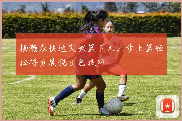 杨瀚森快速突破篮下大三步上篮轻松得分展现出色技巧