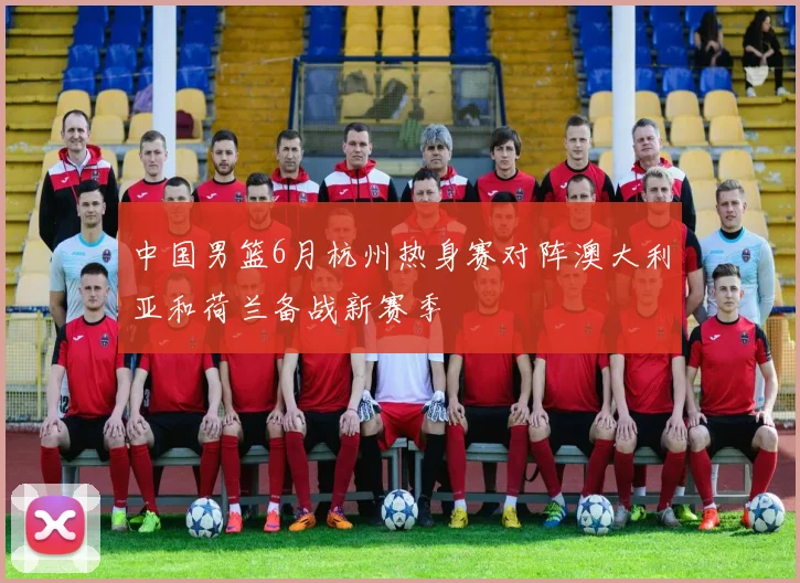 中国男篮6月杭州热身赛对阵澳大利亚和荷兰备战新赛季