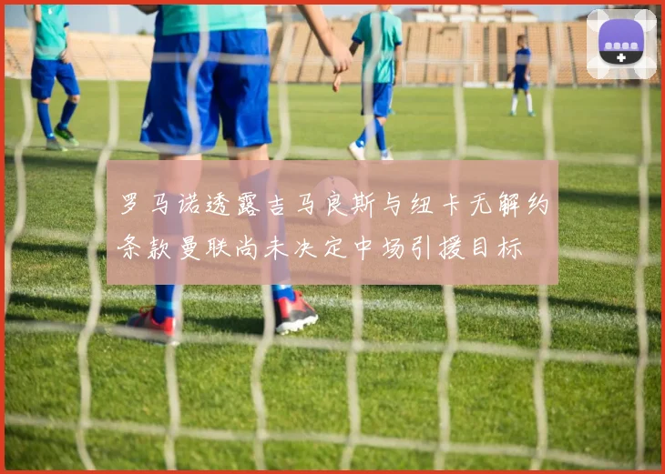 罗马诺透露吉马良斯与纽卡无解约条款曼联尚未决定中场引援目标