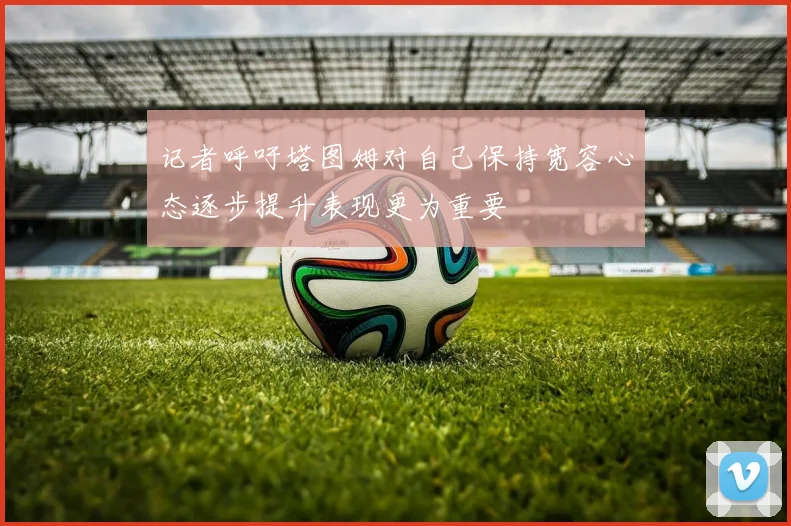 记者呼吁塔图姆对自己保持宽容心态逐步提升表现更为重要
