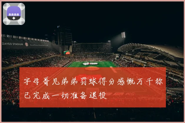 字母哥见弟弟罚球得分感慨万千称已完成一切准备退役