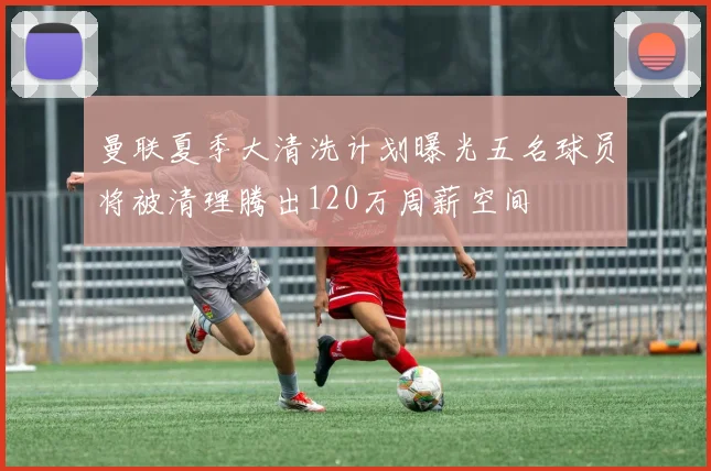 曼联夏季大清洗计划曝光五名球员将被清理腾出120万周薪空间
